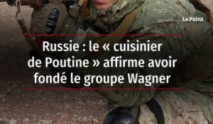 Russie : le « cuisinier de Poutine » affirme avoir fondé le groupe Wagner