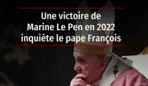 Une victoire de Marine Le Pen en 2022 inquiète le pape François