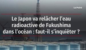 Le Japon va relâcher l’eau radioactive de Fukushima dans l’océan : faut-il s’inquiéter ?